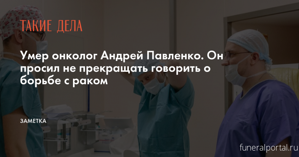 Умер онколог Андрей Павленко. Он просил не прекращать говорить о борьбе с раком