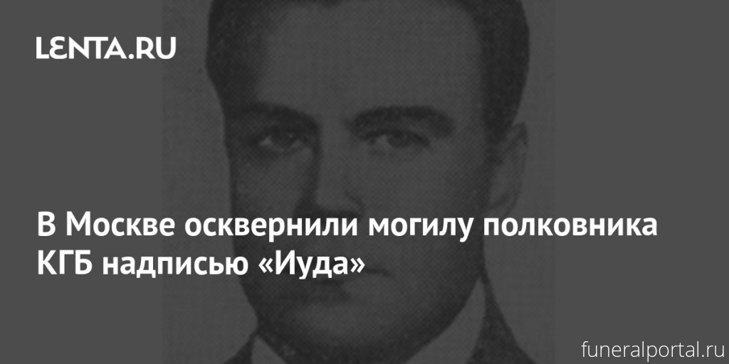 Москва. Осквернили могилу полковника КГБ надписью «Иуда» - Похоронный портал