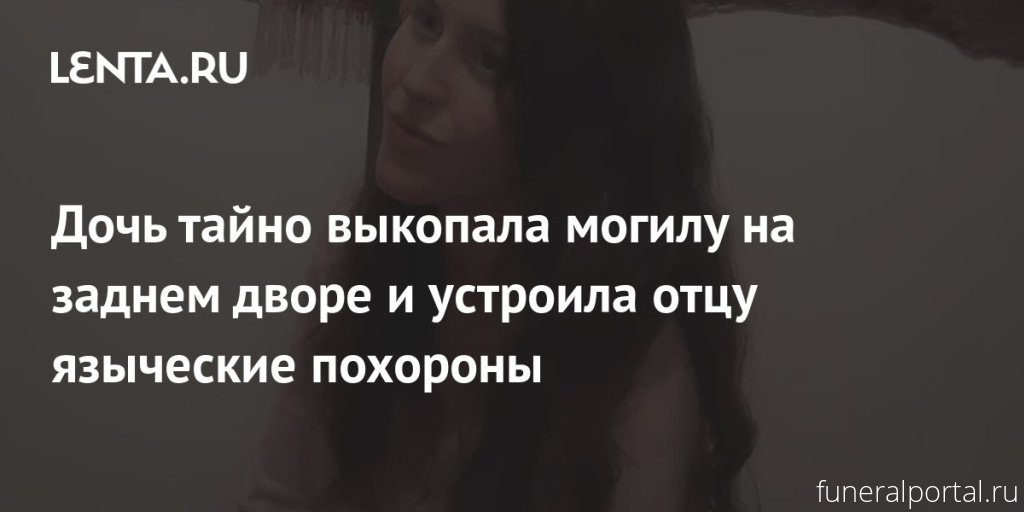Дочь тайно выкопала могилу на заднем дворе и устроила отцу языческие похороны - Похоронный портал