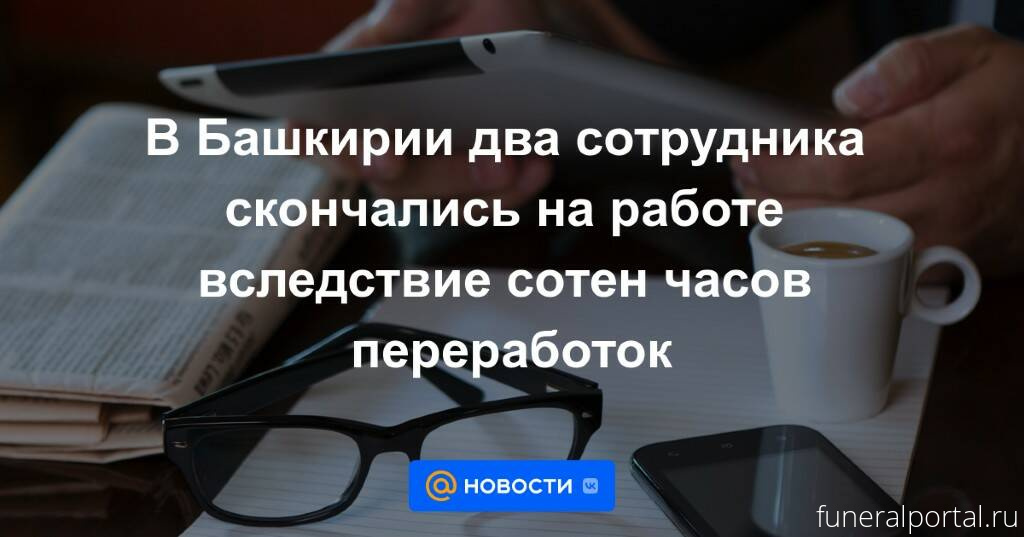 Уфа. В Башкирии два сотрудника скончались на работе вследствие сотен часов переработок - Похоронный портал